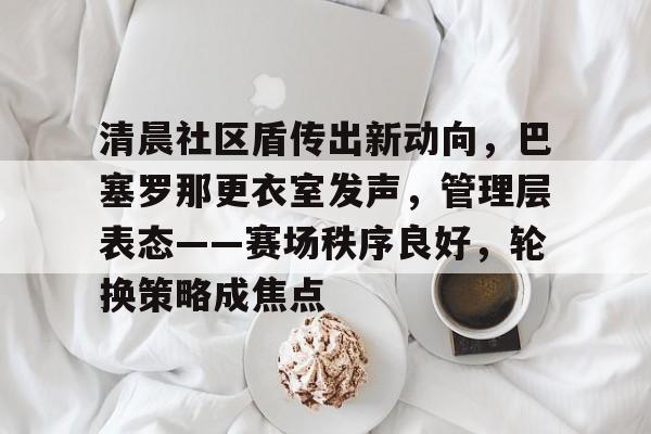 清晨社区盾传出新动向，巴塞罗那更衣室发声，管理层表态——赛场秩序良好，轮换策略成焦点的简单介绍官网入口